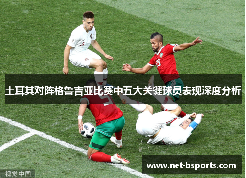 土耳其对阵格鲁吉亚比赛中五大关键球员表现深度分析