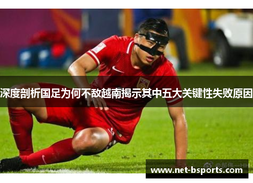 深度剖析国足为何不敌越南揭示其中五大关键性失败原因